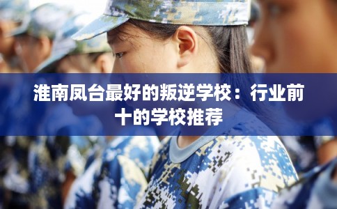 淮南凤台最好的叛逆学校：行业前十的学校推荐