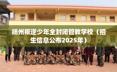 扬州叛逆少年全封闭管教学校（招生信息公布2025年）