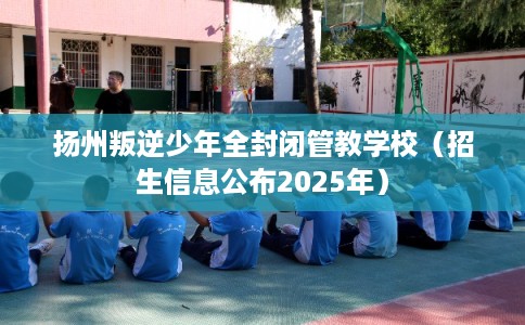 扬州叛逆少年全封闭管教学校（招生信息公布2025年）
