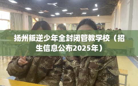 扬州叛逆少年全封闭管教学校（招生信息公布2025年）