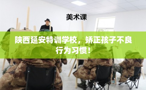陕西延安特训学校，矫正孩子不良行为习惯！
