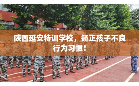 陕西延安特训学校，矫正孩子不良行为习惯！