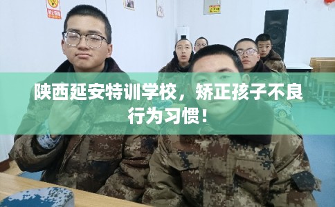 陕西延安特训学校，矫正孩子不良行为习惯！