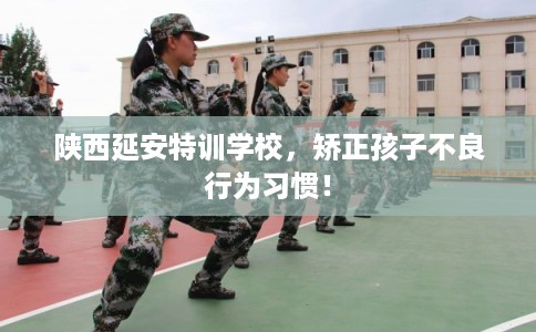陕西延安特训学校，矫正孩子不良行为习惯！