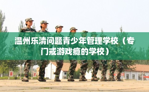 温州乐清问题青少年管理学校（专门戒游戏瘾的学校）