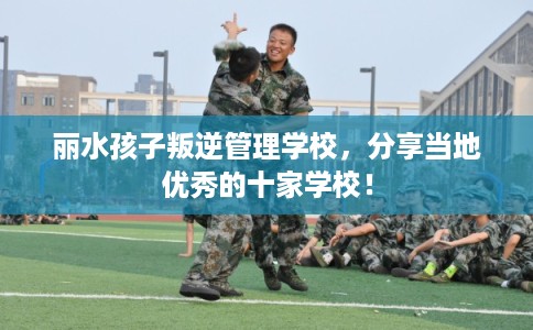 丽水孩子叛逆管理学校，分享当地优秀的十家学校！