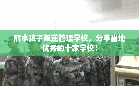 丽水孩子叛逆管理学校，分享当地优秀的十家学校！