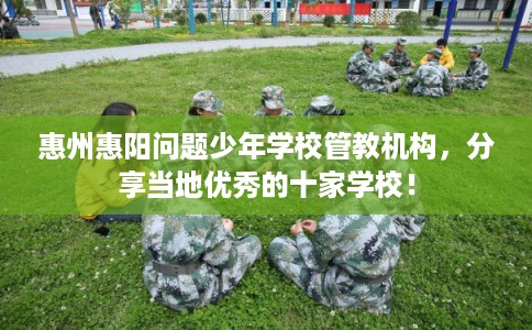 惠州惠阳问题少年学校管教机构,分享当地优秀的十家学校! 惠州惠阳问题少年学校管教机构,分享当地优秀的十家学校!
