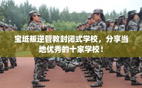 宝坻叛逆管教封闭式学校，分享当地优秀的十家学校！