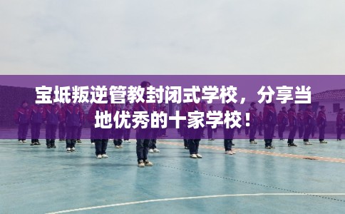 宝坻叛逆管教封闭式学校，分享当地优秀的十家学校！