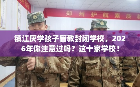 镇江厌学孩子管教封闭学校，2026年你注意过吗？这十家学校！