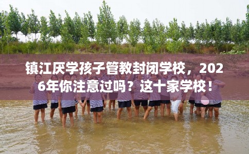 镇江厌学孩子管教封闭学校，2026年你注意过吗？这十家学校！