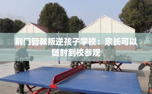 荆门管教叛逆孩子学校：家长可以随时到校参观