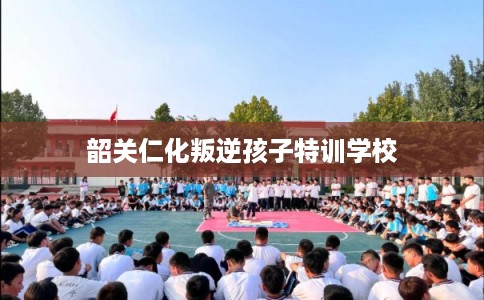 韶关仁化叛逆孩子特训学校 韶关仁化叛逆孩子特训学校