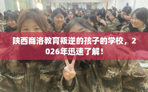 陕西商洛教育叛逆的孩子的学校,2026年迅速了解! 陕西商洛教育叛逆的孩子的学校,2026年迅速了解!