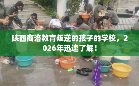 陕西商洛教育叛逆的孩子的学校,2026年迅速了解! 陕西商洛教育叛逆的孩子的学校,2026年迅速了解!