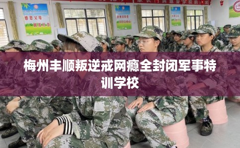 梅州丰顺叛逆戒网瘾全封闭军事特训学校