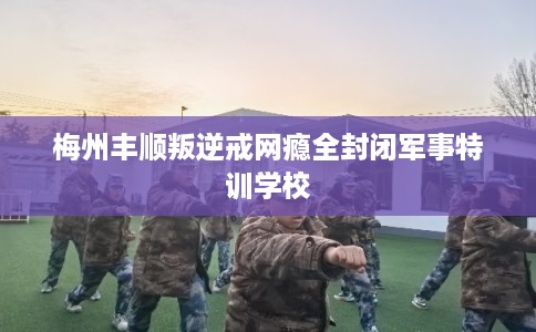 梅州丰顺叛逆戒网瘾全封闭军事特训学校