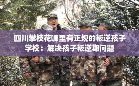 四川攀枝花哪里有正规的叛逆孩子学校:解决孩子叛逆期问题 四川攀枝花哪里有正规的叛逆孩子学校:解决孩子叛逆期问题