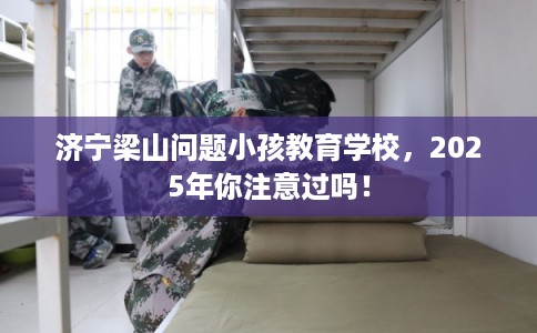 济宁梁山问题小孩教育学校，2025年你注意过吗！