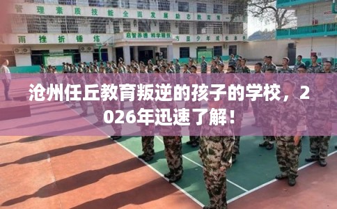 沧州任丘教育叛逆的孩子的学校，2026年迅速了解！