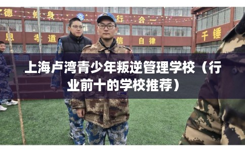 上海卢湾青少年叛逆管理学校（行业前十的学校推荐）