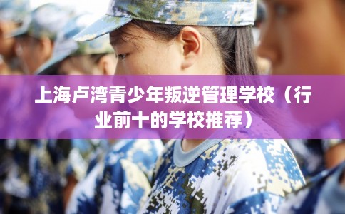 上海卢湾青少年叛逆管理学校（行业前十的学校推荐）