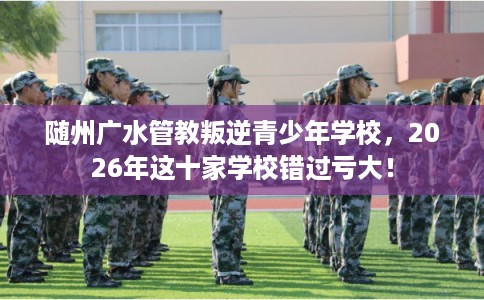 随州广水管教叛逆青少年学校,2026年这十家学校错过亏大! 随州广水管教叛逆青少年学校,2026年这十家学校错过亏大!