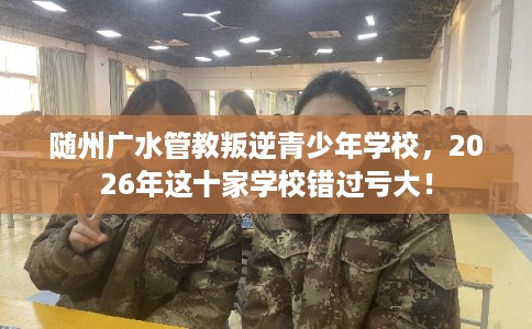 随州广水管教叛逆青少年学校，2026年这十家学校错过亏大！