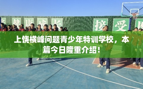 上饶横峰问题青少年特训学校，本篇今日隆重介绍！