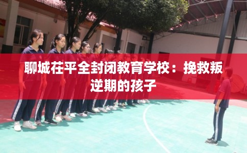 聊城茌平全封闭教育学校：挽救叛逆期的孩子