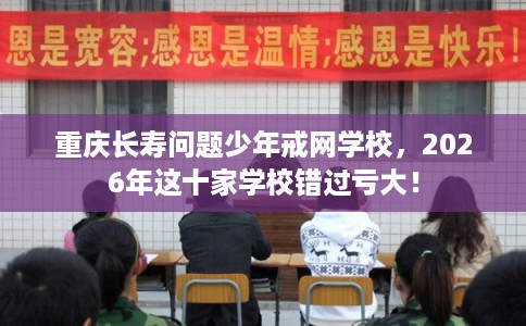 重庆长寿问题少年戒网学校，2026年这十家学校错过亏大！