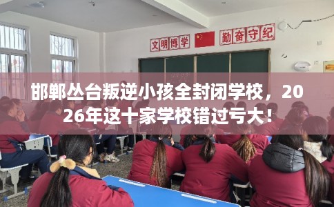 邯郸丛台叛逆小孩全封闭学校，2026年这十家学校错过亏大！