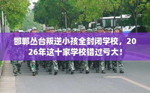邯郸丛台叛逆小孩全封闭学校，2026年这十家学校错过亏大！