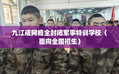 九江戒网瘾全封闭军事特训学校（面向全国招生）