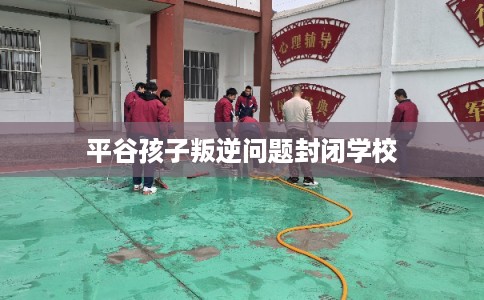 平谷孩子叛逆问题封闭学校
