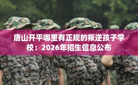 唐山开平哪里有正规的叛逆孩子学校：2026年招生信息公布