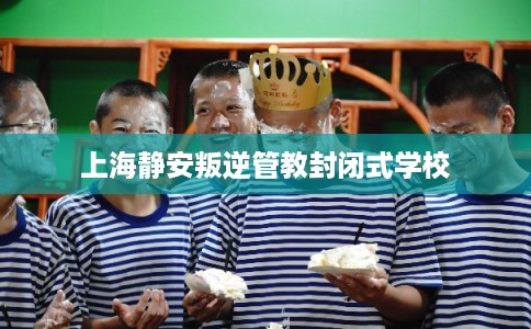 上海静安叛逆管教封闭式学校
