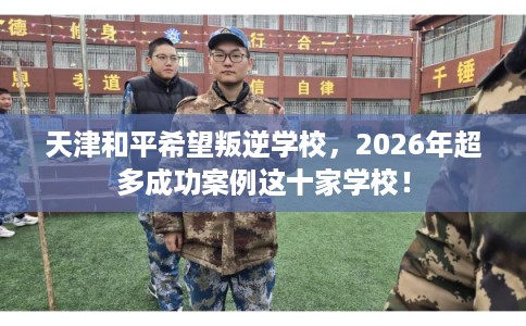 天津和平希望叛逆学校,2026年超多成功案例这十家学校! 天津和平希望叛逆学校,2026年超多成功案例这十家学校!