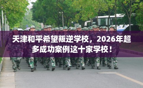 天津和平希望叛逆学校,2026年超多成功案例这十家学校! 天津和平希望叛逆学校,2026年超多成功案例这十家学校!