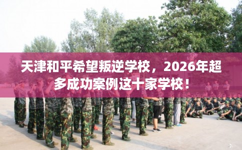 天津和平希望叛逆学校，2026年超多成功案例这十家学校！