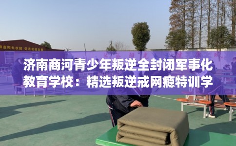 济南商河青少年叛逆全封闭军事化教育学校：精选叛逆戒网瘾特训学校