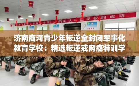 济南商河青少年叛逆全封闭军事化教育学校：精选叛逆戒网瘾特训学校
