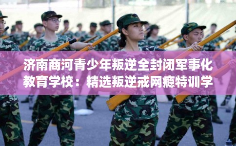 济南商河青少年叛逆全封闭军事化教育学校：精选叛逆戒网瘾特训学校