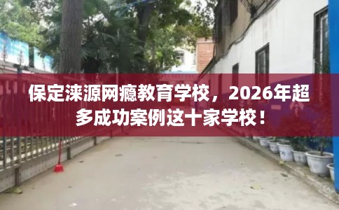 保定涞源网瘾教育学校，2026年超多成功案例这十家学校！