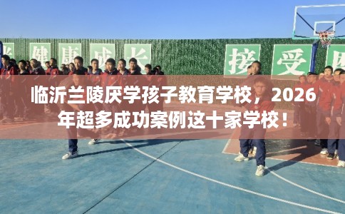 临沂兰陵厌学孩子教育学校,2026年超多成功案例这十家学校! 临沂兰陵厌学孩子教育学校,2026年超多成功案例这十家学校!
