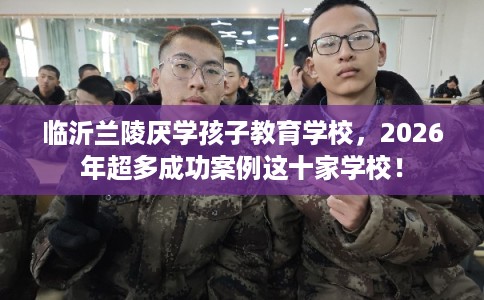临沂兰陵厌学孩子教育学校，2026年超多成功案例这十家学校！