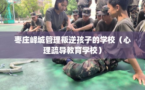 枣庄峄城管理叛逆孩子的学校(心理疏导教育学校) 枣庄峄城管理叛逆孩子的学校(心理疏导教育学校)