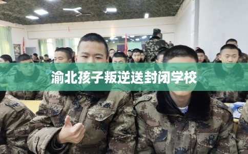 渝北孩子叛逆送封闭学校 渝北孩子叛逆送封闭学校