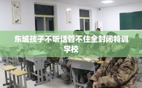 东城孩子不听话管不住全封闭特训学校 东城孩子不听话管不住全封闭特训学校